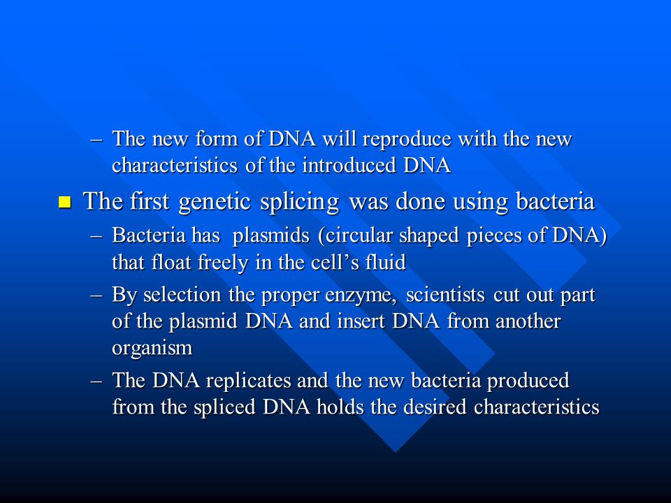 –The new form of DNA will reproduce with the new characteristics of the introduced DNA The first genetic splicing was done using bacteria The first genetic splicing was done using bacteria –Bacteria has plasmids (circular shaped pieces of DNA) that float freely in the cell’s fluid –By selection the proper enzyme, scientists cut out part of the plasmid DNA and insert DNA from another organism –The DNA replicates and the new bacteria produced from the spliced DNA holds the desired characteristics