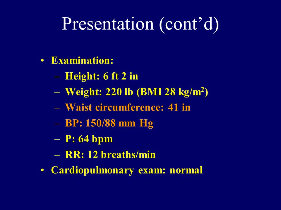 Presentation (cont’d) Examination: –Height: 6 ft 2 in –Weight: 220 lb (BMI 28 kg/m 2 ) –Waist circumference: 41 in –BP: 150/88 mm Hg –P: 64 bpm –RR: 12 breaths/min Cardiopulmonary exam: normal