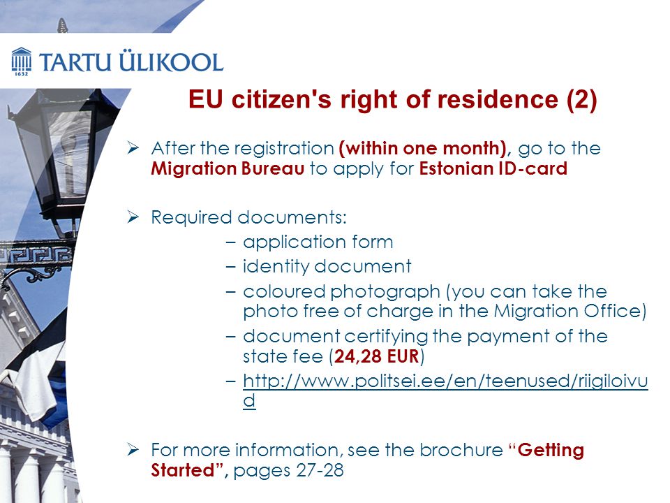 EU citizen s right of residence (2)  After the registration (within one month), go to the Migration Bureau to apply for Estonian ID-card  Required documents: –application form –identity document –coloured photograph (you can take the photo free of charge in the Migration Office) –document certifying the payment of the state fee ( 24,28 EUR ) –  d  For more information, see the brochure Getting Started , pages 27-28