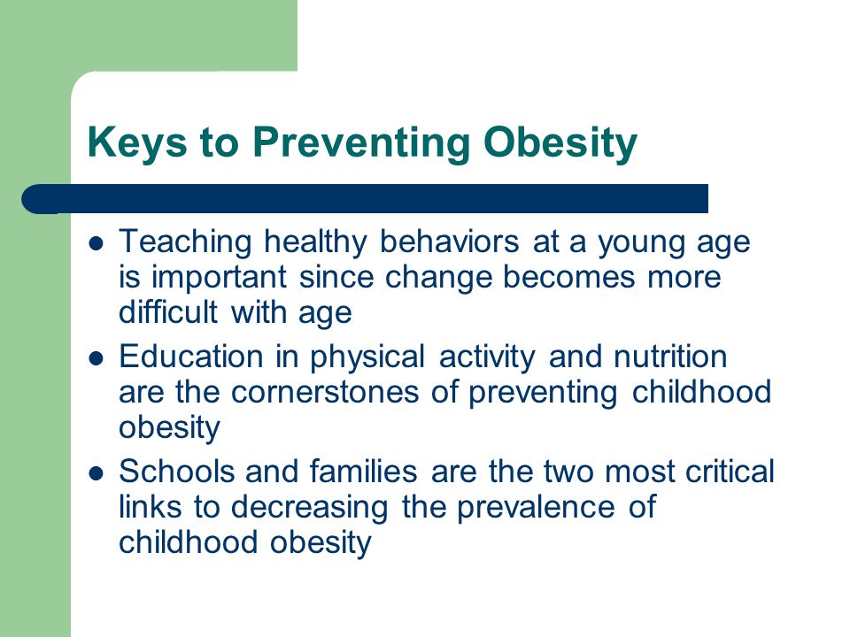 Keys to Preventing Obesity Teaching healthy behaviors at a young age is important since change becomes more difficult with age Education in physical activity and nutrition are the cornerstones of preventing childhood obesity Schools and families are the two most critical links to decreasing the prevalence of childhood obesity