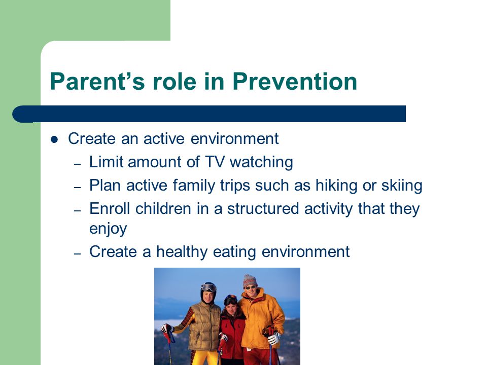 Parent’s role in Prevention Create an active environment – Limit amount of TV watching – Plan active family trips such as hiking or skiing – Enroll children in a structured activity that they enjoy – Create a healthy eating environment