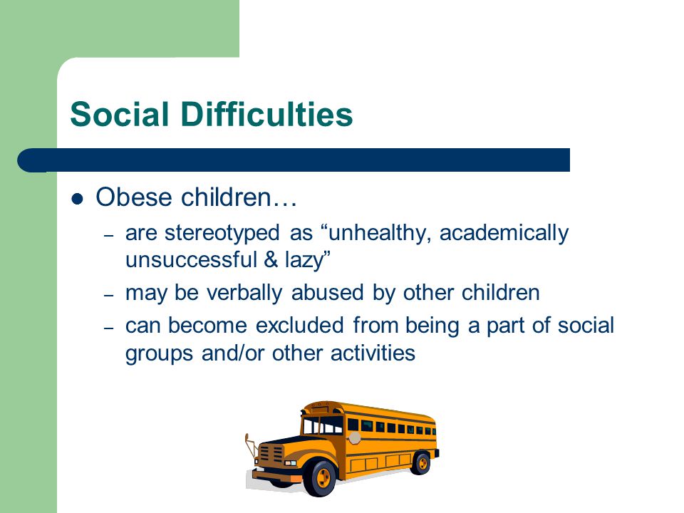 Social Difficulties Obese children… – are stereotyped as unhealthy, academically unsuccessful & lazy – may be verbally abused by other children – can become excluded from being a part of social groups and/or other activities