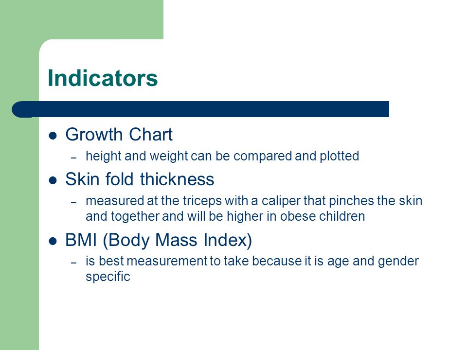Indicators Growth Chart – height and weight can be compared and plotted Skin fold thickness – measured at the triceps with a caliper that pinches the skin and together and will be higher in obese children BMI (Body Mass Index) – is best measurement to take because it is age and gender specific