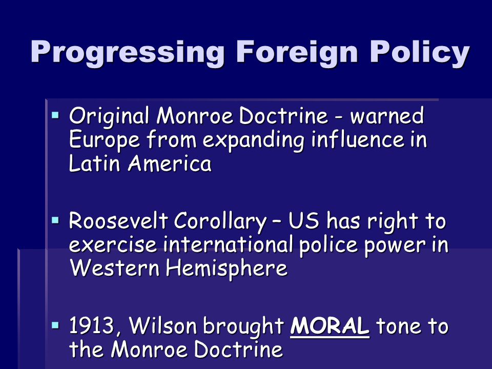 Progressing Foreign Policy  Original Monroe Doctrine - warned Europe from expanding influence in Latin America  Roosevelt Corollary – US has right to exercise international police power in Western Hemisphere  1913, Wilson brought MORAL tone to the Monroe Doctrine