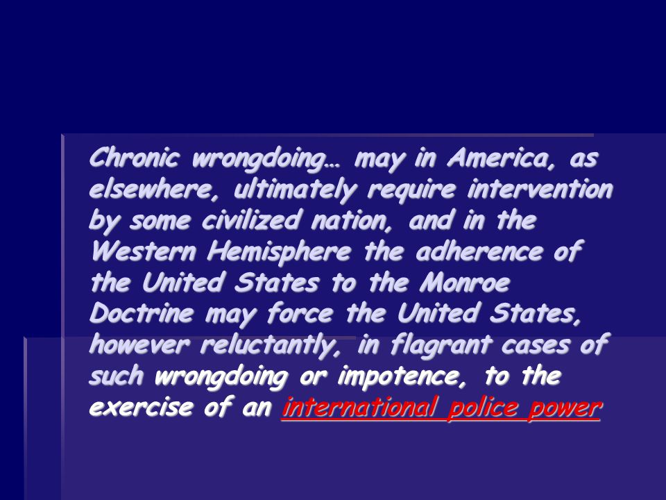 Chronic wrongdoing… may in America, as elsewhere, ultimately require intervention by some civilized nation, and in the Western Hemisphere the adherence of the United States to the Monroe Doctrine may force the United States, however reluctantly, in flagrant cases of such wrongdoing or impotence, to the exercise of an international police power