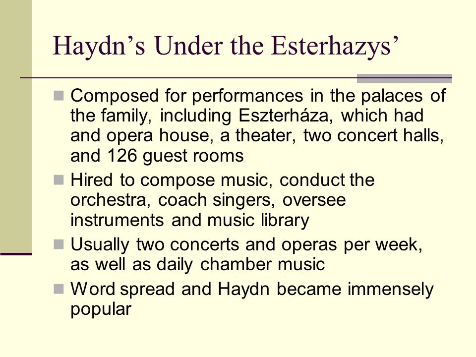 Haydn’s Under the Esterhazys’ Composed for performances in the palaces of the family, including Eszterháza, which had and opera house, a theater, two concert halls, and 126 guest rooms Hired to compose music, conduct the orchestra, coach singers, oversee instruments and music library Usually two concerts and operas per week, as well as daily chamber music Word spread and Haydn became immensely popular