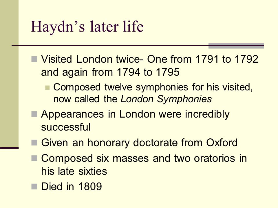 Haydn’s later life Visited London twice- One from 1791 to 1792 and again from 1794 to 1795 Composed twelve symphonies for his visited, now called the London Symphonies Appearances in London were incredibly successful Given an honorary doctorate from Oxford Composed six masses and two oratorios in his late sixties Died in 1809