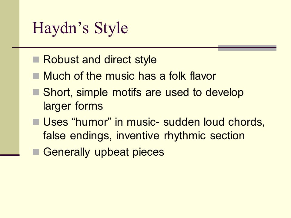 Haydn’s Style Robust and direct style Much of the music has a folk flavor Short, simple motifs are used to develop larger forms Uses humor in music- sudden loud chords, false endings, inventive rhythmic section Generally upbeat pieces