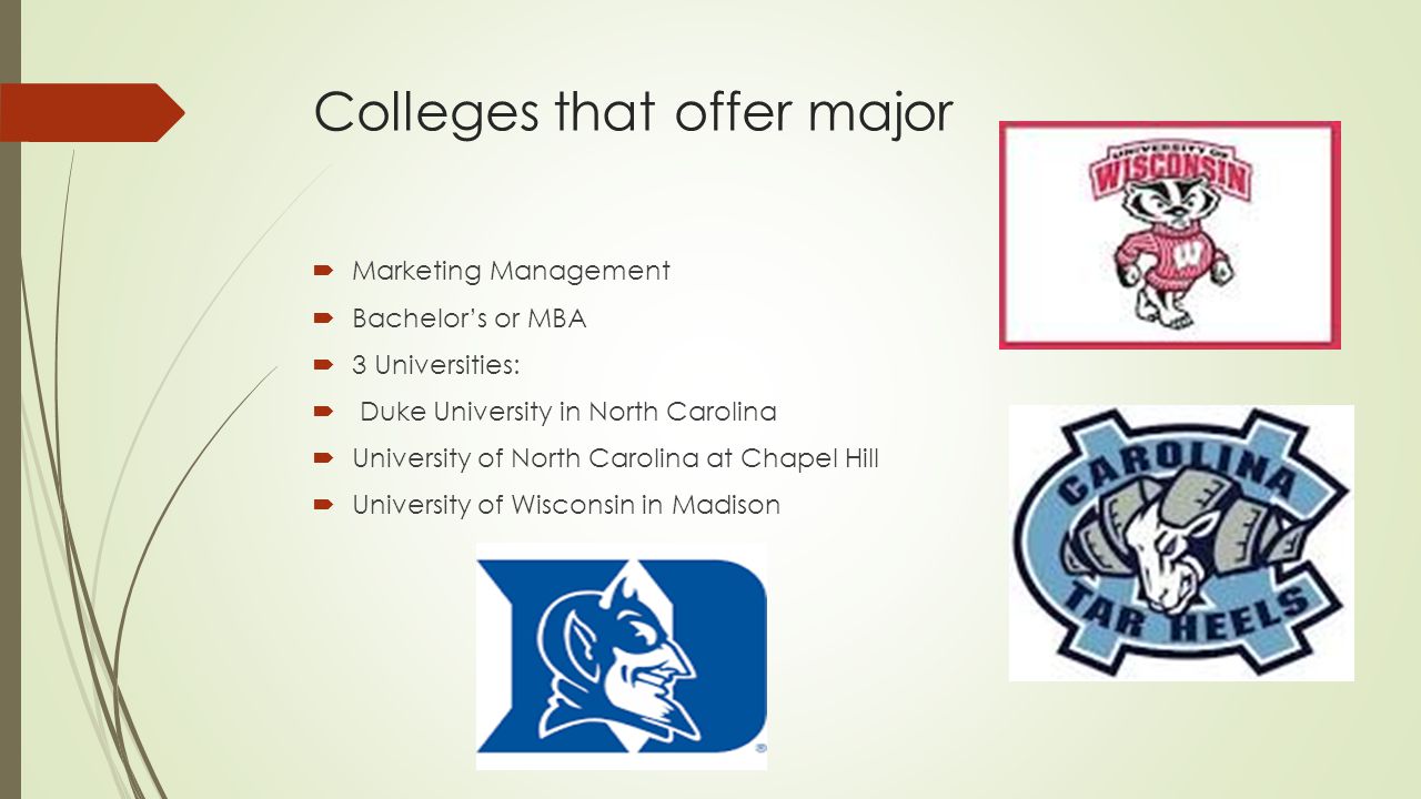 Colleges that offer major  Marketing Management  Bachelor’s or MBA  3 Universities:  Duke University in North Carolina  University of North Carolina at Chapel Hill  University of Wisconsin in Madison