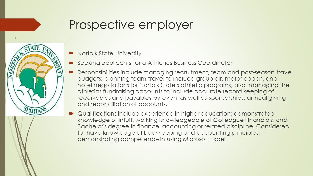 Prospective employer  Norfolk State University  Seeking applicants for a Athletics Business Coordinator  Responsibilities include managing recruitment, team and post-season travel budgets; planning team travel to include group air, motor coach, and hotel negotiations for Norfolk State s athletic programs, also managing the athletics fundraising accounts to include accurate record keeping of receivables and payables by event as well as sponsorships, annual giving and reconciliation of accounts.