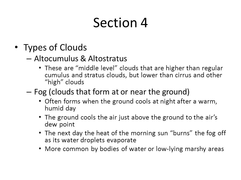 Section 4 Types of Clouds – Altocumulus & Altostratus These are middle level clouds that are higher than regular cumulus and stratus clouds, but lower than cirrus and other high clouds – Fog (clouds that form at or near the ground) Often forms when the ground cools at night after a warm, humid day The ground cools the air just above the ground to the air’s dew point The next day the heat of the morning sun burns the fog off as its water droplets evaporate More common by bodies of water or low-lying marshy areas