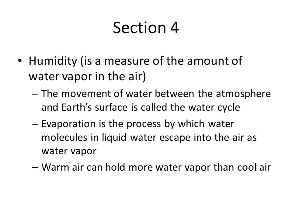 Section 4 Humidity (is a measure of the amount of water vapor in the air) – The movement of water between the atmosphere and Earth’s surface is called the water cycle – Evaporation is the process by which water molecules in liquid water escape into the air as water vapor – Warm air can hold more water vapor than cool air