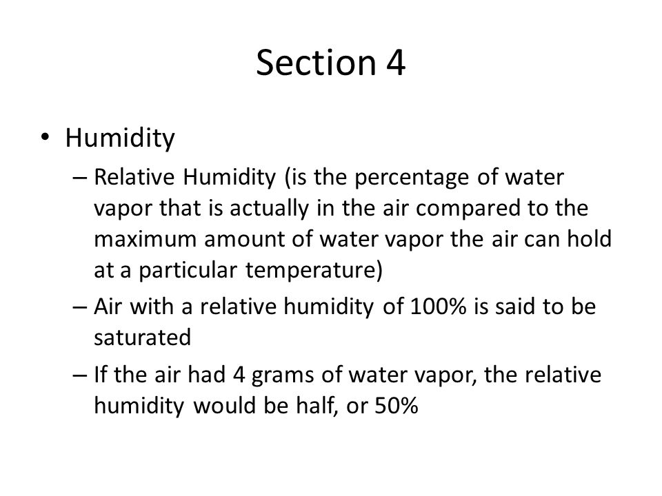 Section 4 Humidity – Relative Humidity (is the percentage of water vapor that is actually in the air compared to the maximum amount of water vapor the air can hold at a particular temperature) – Air with a relative humidity of 100% is said to be saturated – If the air had 4 grams of water vapor, the relative humidity would be half, or 50%