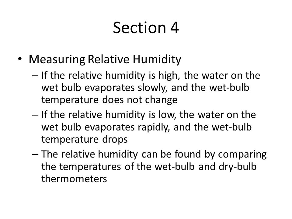 Section 4 Measuring Relative Humidity – If the relative humidity is high, the water on the wet bulb evaporates slowly, and the wet-bulb temperature does not change – If the relative humidity is low, the water on the wet bulb evaporates rapidly, and the wet-bulb temperature drops – The relative humidity can be found by comparing the temperatures of the wet-bulb and dry-bulb thermometers