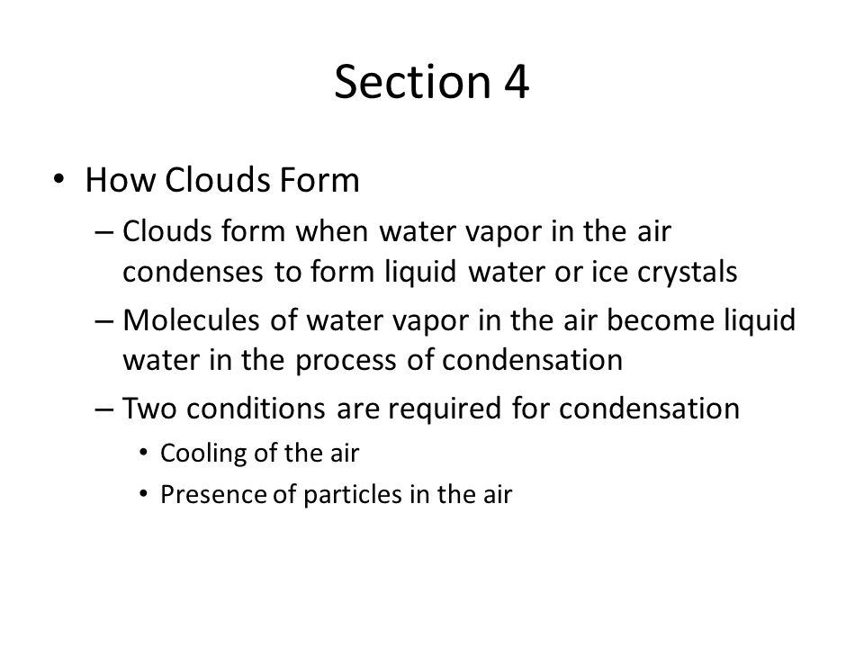 Section 4 How Clouds Form – Clouds form when water vapor in the air condenses to form liquid water or ice crystals – Molecules of water vapor in the air become liquid water in the process of condensation – Two conditions are required for condensation Cooling of the air Presence of particles in the air