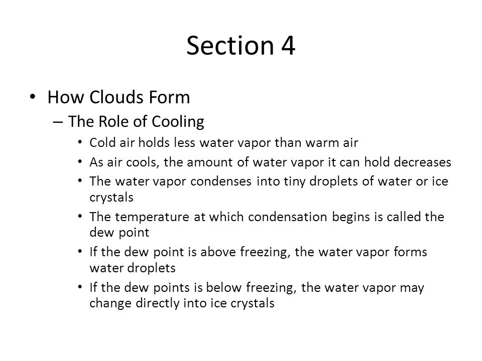 Section 4 How Clouds Form – The Role of Cooling Cold air holds less water vapor than warm air As air cools, the amount of water vapor it can hold decreases The water vapor condenses into tiny droplets of water or ice crystals The temperature at which condensation begins is called the dew point If the dew point is above freezing, the water vapor forms water droplets If the dew points is below freezing, the water vapor may change directly into ice crystals