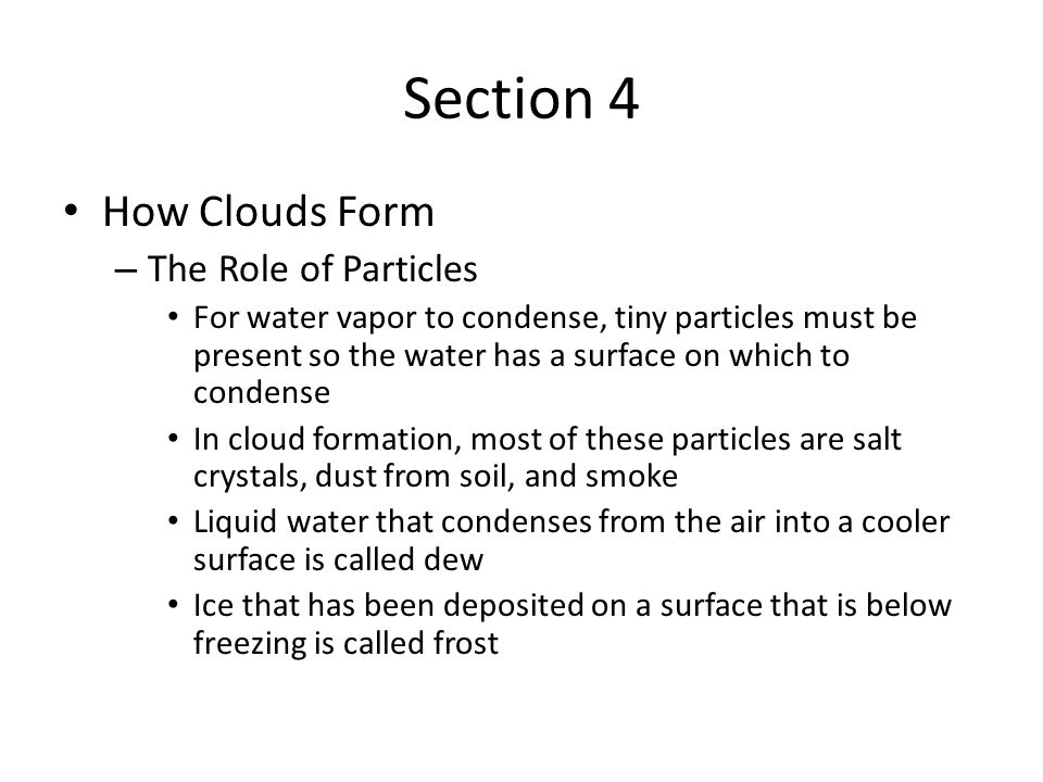 Section 4 How Clouds Form – The Role of Particles For water vapor to condense, tiny particles must be present so the water has a surface on which to condense In cloud formation, most of these particles are salt crystals, dust from soil, and smoke Liquid water that condenses from the air into a cooler surface is called dew Ice that has been deposited on a surface that is below freezing is called frost