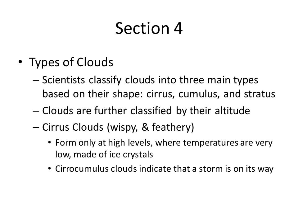 Section 4 Types of Clouds – Scientists classify clouds into three main types based on their shape: cirrus, cumulus, and stratus – Clouds are further classified by their altitude – Cirrus Clouds (wispy, & feathery) Form only at high levels, where temperatures are very low, made of ice crystals Cirrocumulus clouds indicate that a storm is on its way
