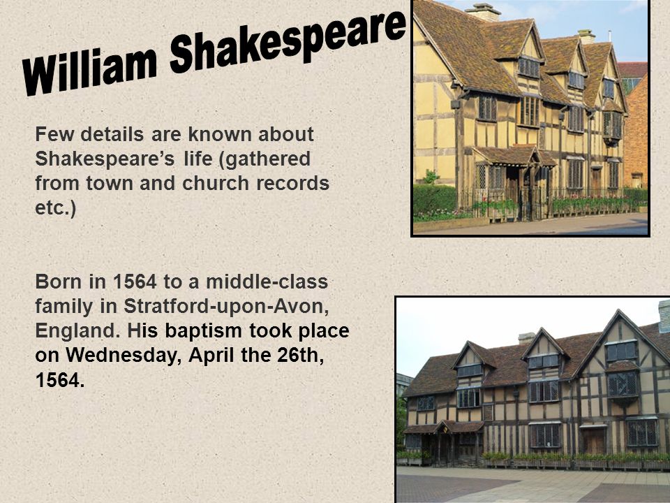 Few details are known about Shakespeare’s life (gathered from town and church records etc.) Born in 1564 to a middle-class family in Stratford-upon-Avon, England.