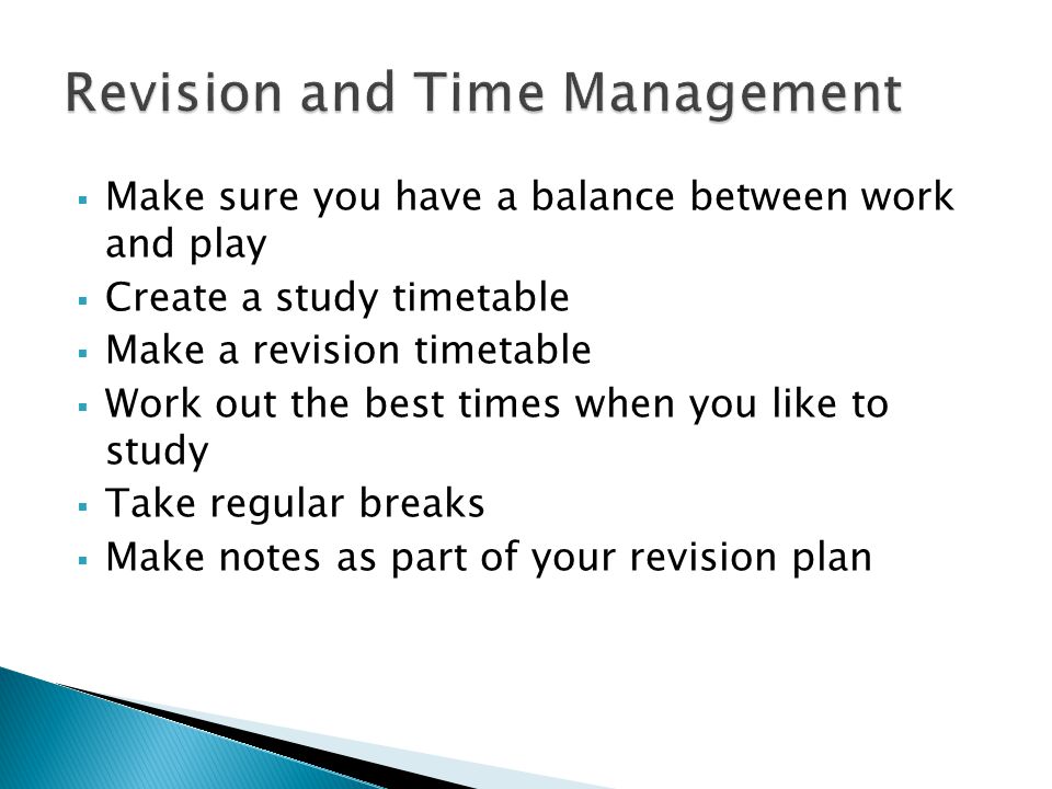  Make sure you have a balance between work and play  Create a study timetable  Make a revision timetable  Work out the best times when you like to study  Take regular breaks  Make notes as part of your revision plan
