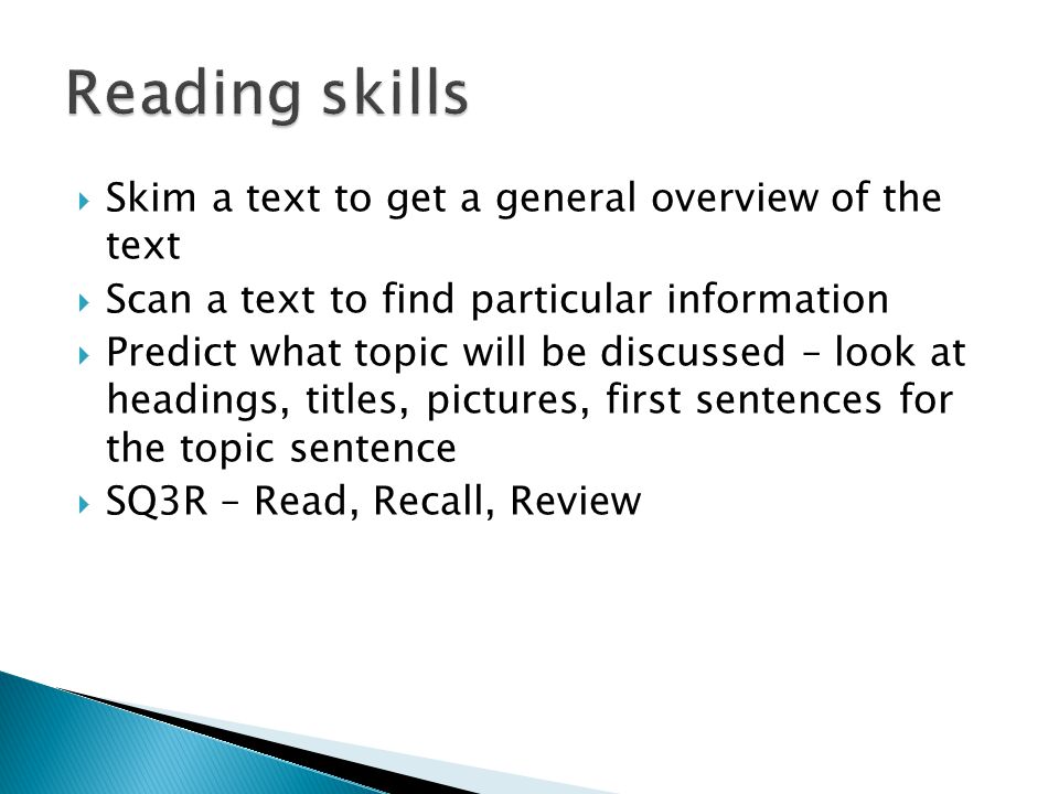  Skim a text to get a general overview of the text  Scan a text to find particular information  Predict what topic will be discussed – look at headings, titles, pictures, first sentences for the topic sentence  SQ3R – Read, Recall, Review