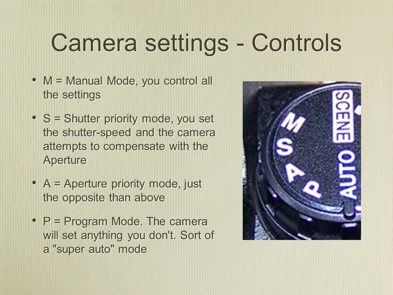 M = Manual Mode, you control all the settings S = Shutter priority mode, you set the shutter-speed and the camera attempts to compensate with the Aperture A = Aperture priority mode, just the opposite than above P = Program Mode.