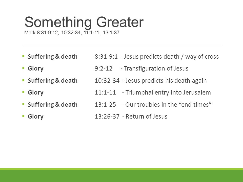 Something Greater Mark 8:31-9:12, 10:32-34, 11:1-11, 13:1-37  Suffering & death 8:31-9:1 - Jesus predicts death / way of cross  Glory9: Transfiguration of Jesus  Suffering & death10: Jesus predicts his death again  Glory 11: Triumphal entry into Jerusalem  Suffering & death13: Our troubles in the end times  Glory 13: Return of Jesus