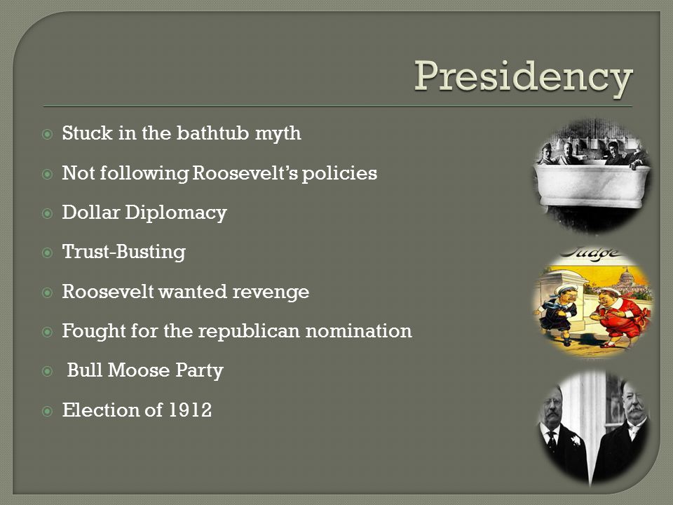  Stuck in the bathtub myth  Not following Roosevelt’s policies  Dollar Diplomacy  Trust-Busting  Roosevelt wanted revenge  Fought for the republican nomination  Bull Moose Party  Election of 1912