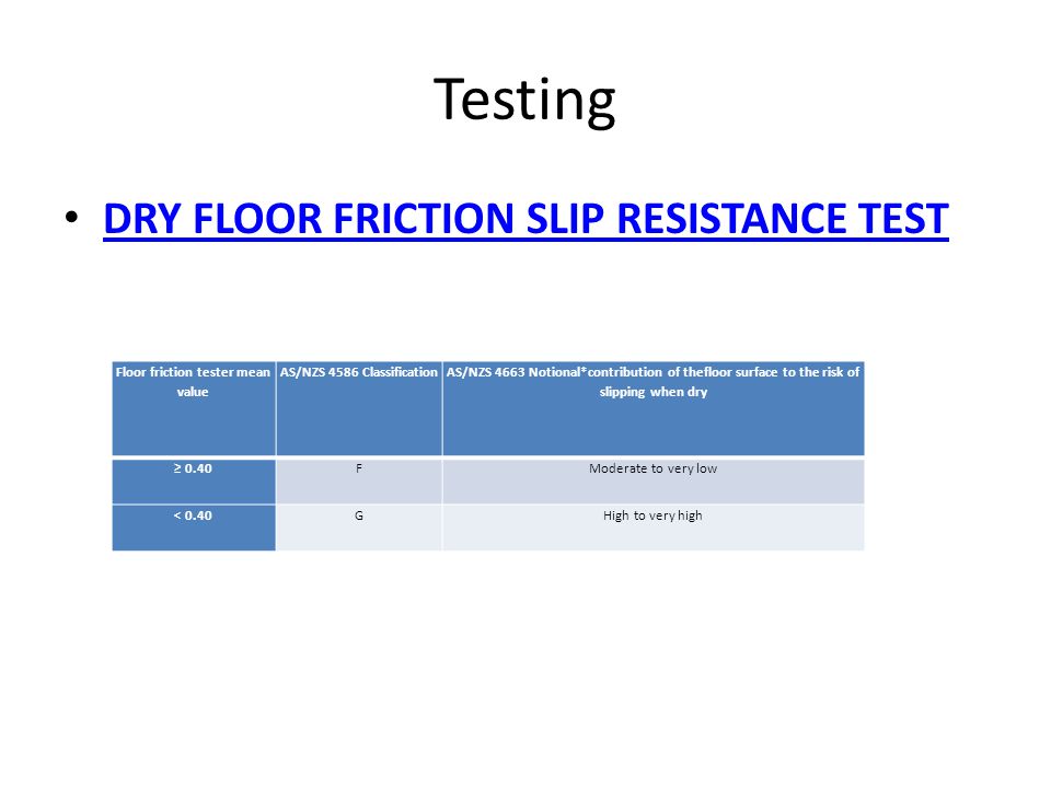 Testing DRY FLOOR FRICTION SLIP RESISTANCE TEST Floor friction tester mean value AS/NZS 4586 Classification AS/NZS 4663 Notional*contribution of thefloor surface to the risk of slipping when dry ≥ 0.40FModerate to very low < 0.40GHigh to very high