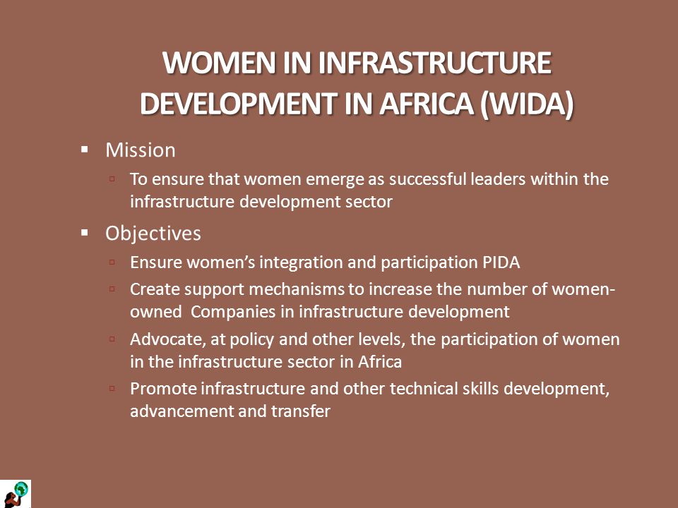 WOMEN IN INFRASTRUCTURE DEVELOPMENT IN AFRICA (WIDA)  Mission  To ensure that women emerge as successful leaders within the infrastructure development sector  Objectives  Ensure women’s integration and participation PIDA  Create support mechanisms to increase the number of women- owned Companies in infrastructure development  Advocate, at policy and other levels, the participation of women in the infrastructure sector in Africa  Promote infrastructure and other technical skills development, advancement and transfer