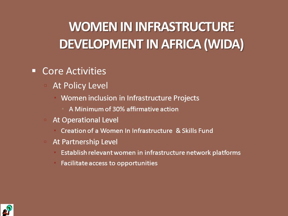 WOMEN IN INFRASTRUCTURE DEVELOPMENT IN AFRICA (WIDA)  Core Activities  At Policy Level  Women inclusion in Infrastructure Projects  A Minimum of 30% affirmative action  At Operational Level  Creation of a Women In Infrastructure & Skills Fund  At Partnership Level  Establish relevant women in infrastructure network platforms  Facilitate access to opportunities