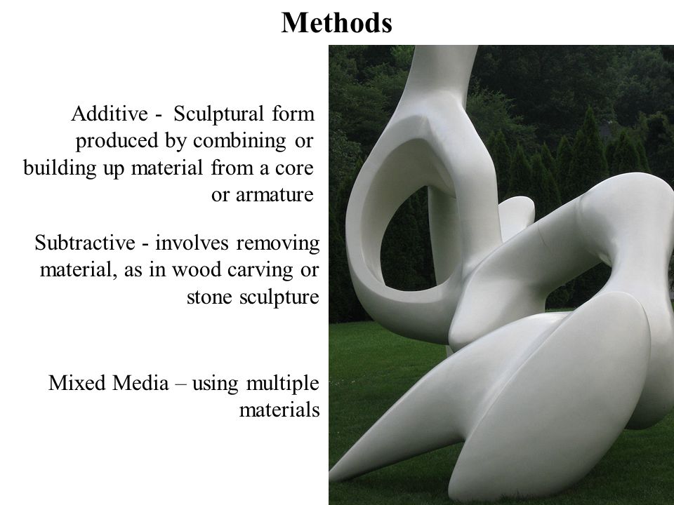 Additive - Sculptural form produced by combining or building up material from a core or armature Methods Subtractive - involves removing material, as in wood carving or stone sculpture Mixed Media – using multiple materials