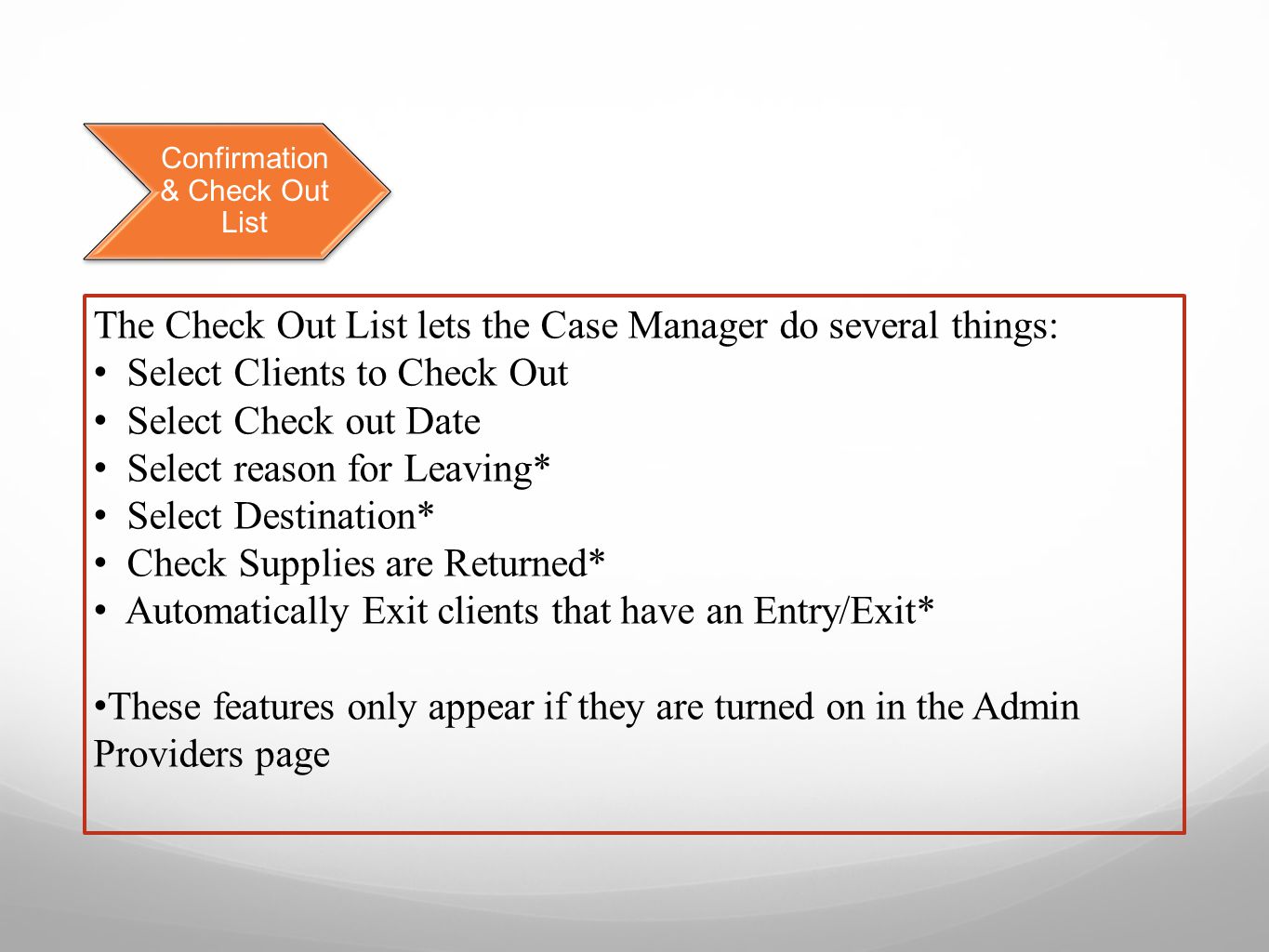 Confirmation & Check Out List The Check Out List lets the Case Manager do several things: Select Clients to Check Out Select Check out Date Select reason for Leaving* Select Destination* Check Supplies are Returned* Automatically Exit clients that have an Entry/Exit* These features only appear if they are turned on in the Admin Providers page