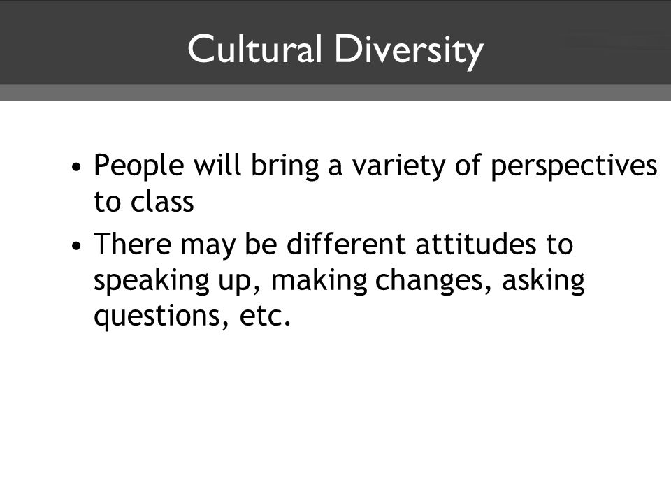Cultural Diversity People will bring a variety of perspectives to class There may be different attitudes to speaking up, making changes, asking questions, etc.