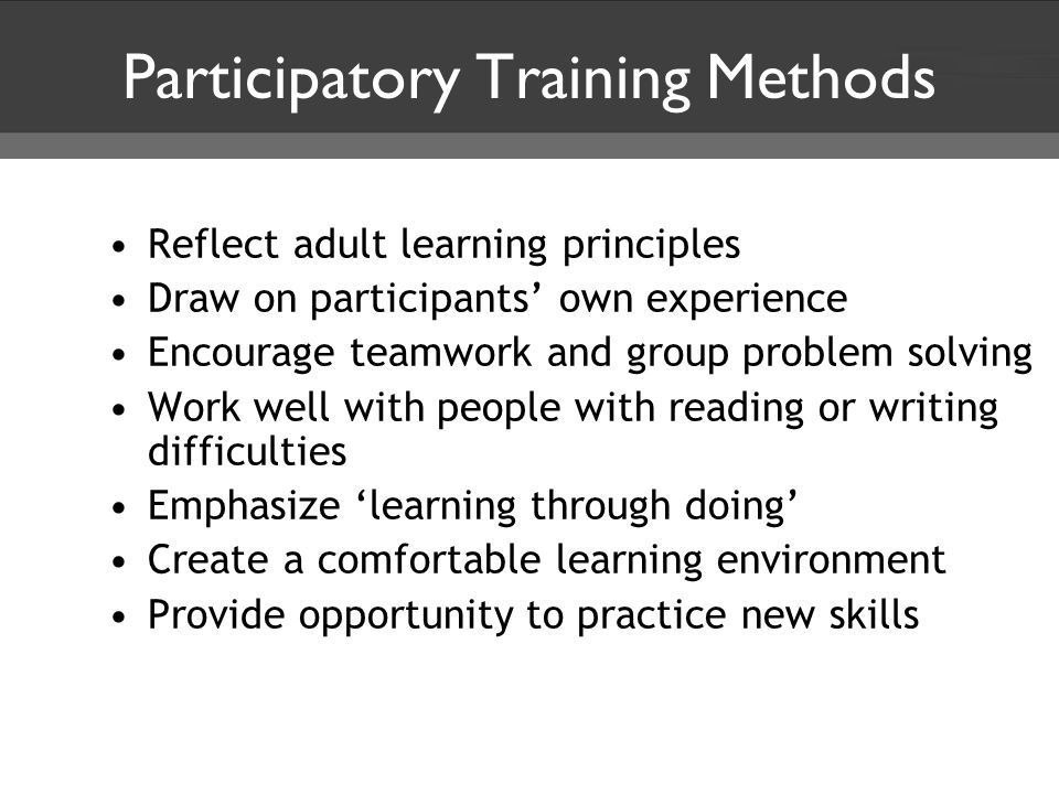 Participatory Training Methods Reflect adult learning principles Draw on participants’ own experience Encourage teamwork and group problem solving Work well with people with reading or writing difficulties Emphasize ‘learning through doing’ Create a comfortable learning environment Provide opportunity to practice new skills