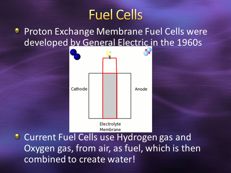 Proton Exchange Membrane Fuel Cells were developed by General Electric in the 1960s Current Fuel Cells use Hydrogen gas and Oxygen gas, from air, as fuel, which is then combined to create water!