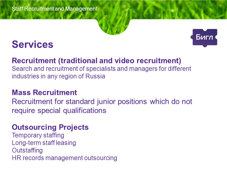 Services Recruitment (traditional and video recruitment) Search and recruitment of specialists and managers for different industries in any region of Russia Mass Recruitment Recruitment for standard junior positions which do not require special qualifications Outsourcing Projects Temporary staffing Long-term staff leasing Outstaffing HR records management outsourcing Staff Recruitment and Management