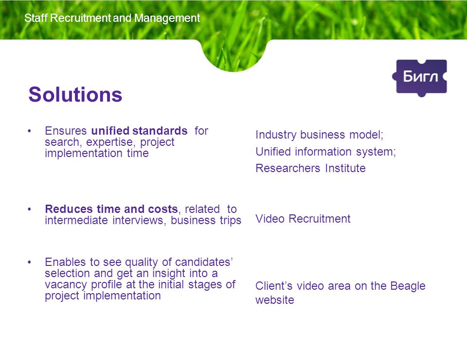 Solutions Ensures unified standards for search, expertise, project implementation time Reduces time and costs, related to intermediate interviews, business trips Enables to see quality of candidates’ selection and get an insight into a vacancy profile at the initial stages of project implementation Industry business model; Unified information system; Researchers Institute Video Recruitment Client’s video area on the Beagle website Staff Recruitment and Management