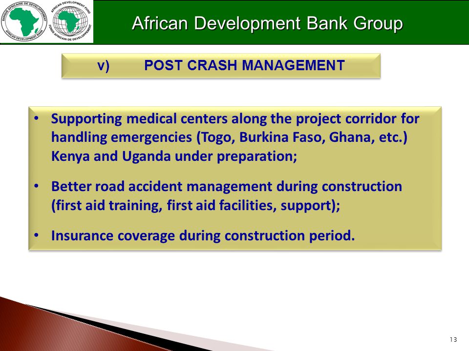 13 v)POST CRASH MANAGEMENT Supporting medical centers along the project corridor for handling emergencies (Togo, Burkina Faso, Ghana, etc.) Kenya and Uganda under preparation; Better road accident management during construction (first aid training, first aid facilities, support); Insurance coverage during construction period.