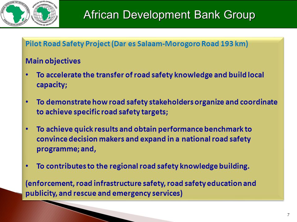 7 Pilot Road Safety Project (Dar es Salaam-Morogoro Road 193 km) Main objectives To accelerate the transfer of road safety knowledge and build local capacity; To demonstrate how road safety stakeholders organize and coordinate to achieve specific road safety targets; To achieve quick results and obtain performance benchmark to convince decision makers and expand in a national road safety programme; and, To contributes to the regional road safety knowledge building.