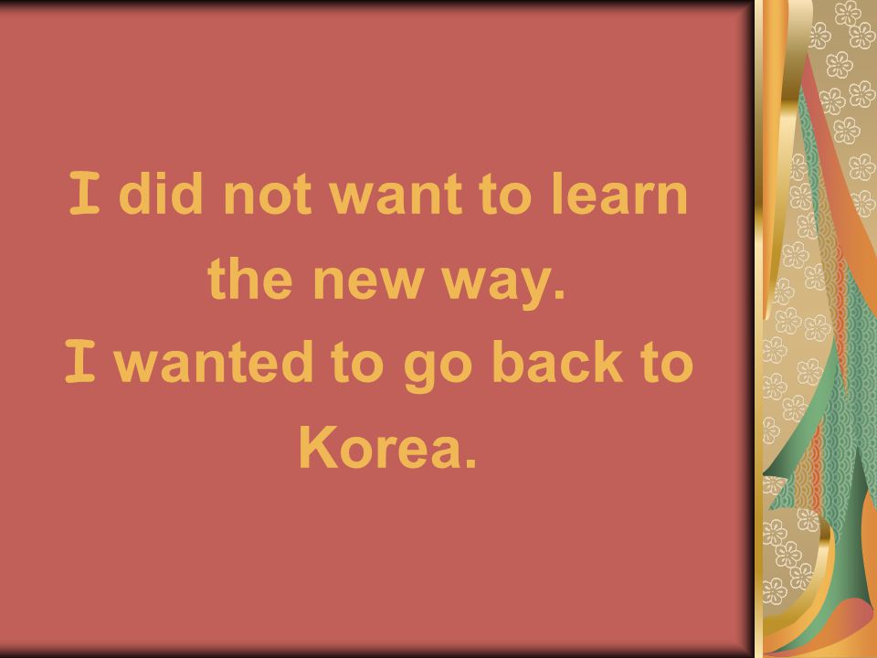 I did not want to learn the new way. I wanted to go back to Korea.