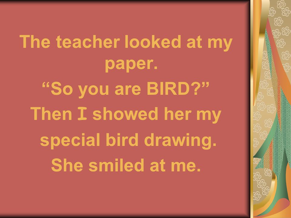 The teacher looked at my paper. So you are BIRD Then I showed her my special bird drawing.