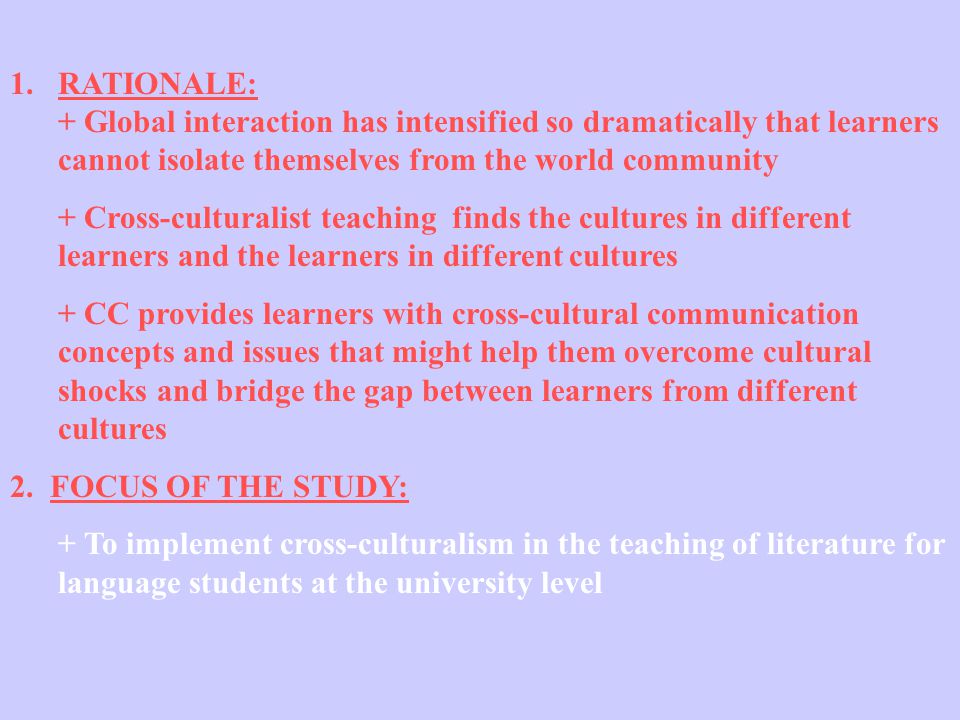 1.RATIONALE: + Global interaction has intensified so dramatically that learners cannot isolate themselves from the world community + Cross-culturalist teaching finds the cultures in different learners and the learners in different cultures + CC provides learners with cross-cultural communication concepts and issues that might help them overcome cultural shocks and bridge the gap between learners from different cultures 2.