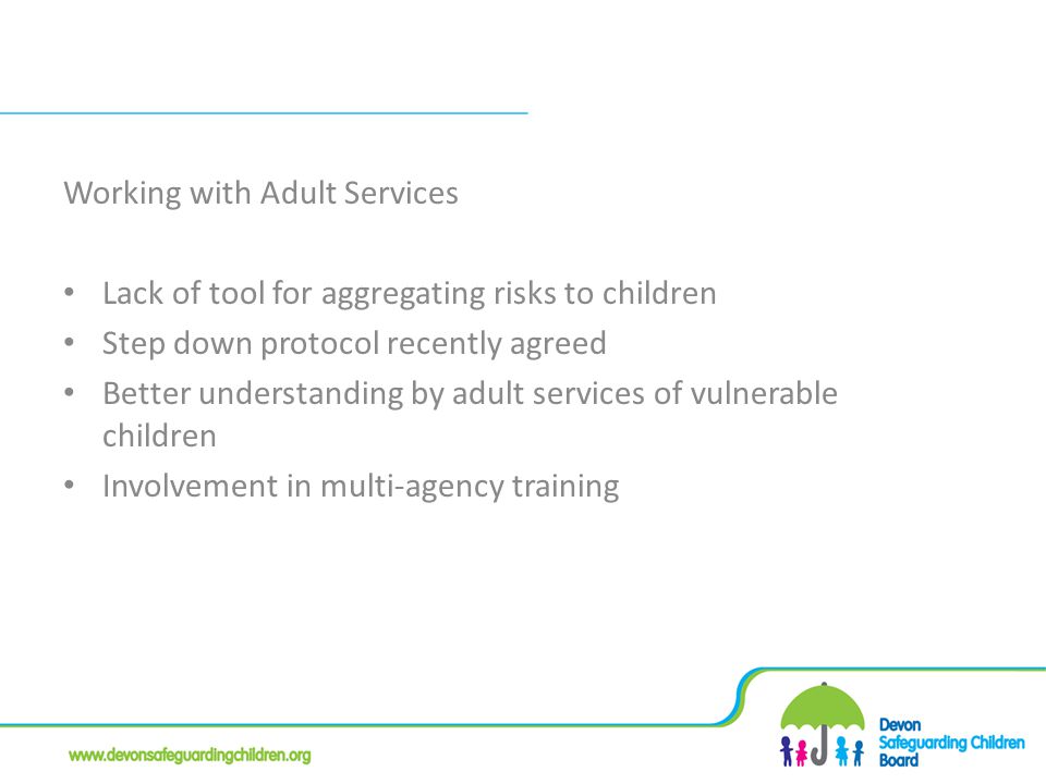 Working with Adult Services Lack of tool for aggregating risks to children Step down protocol recently agreed Better understanding by adult services of vulnerable children Involvement in multi-agency training