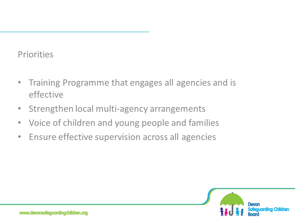 Priorities Training Programme that engages all agencies and is effective Strengthen local multi-agency arrangements Voice of children and young people and families Ensure effective supervision across all agencies