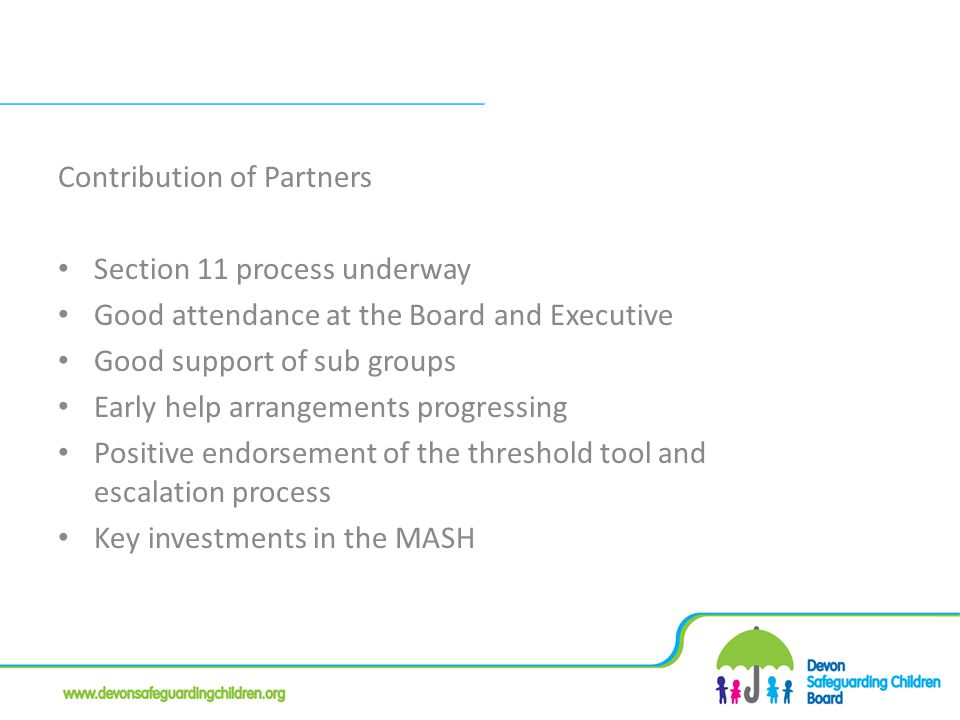 Contribution of Partners Section 11 process underway Good attendance at the Board and Executive Good support of sub groups Early help arrangements progressing Positive endorsement of the threshold tool and escalation process Key investments in the MASH