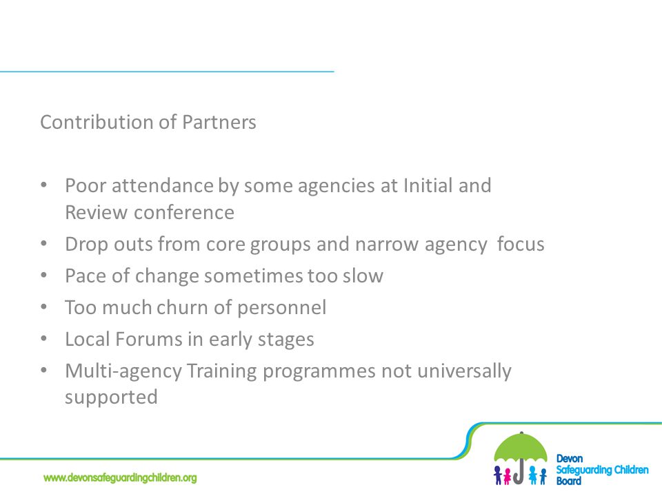 Contribution of Partners Poor attendance by some agencies at Initial and Review conference Drop outs from core groups and narrow agency focus Pace of change sometimes too slow Too much churn of personnel Local Forums in early stages Multi-agency Training programmes not universally supported