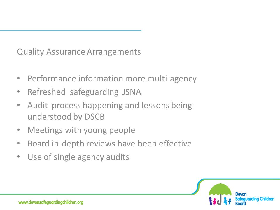Quality Assurance Arrangements Performance information more multi-agency Refreshed safeguarding JSNA Audit process happening and lessons being understood by DSCB Meetings with young people Board in-depth reviews have been effective Use of single agency audits