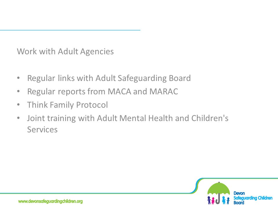 Work with Adult Agencies Regular links with Adult Safeguarding Board Regular reports from MACA and MARAC Think Family Protocol Joint training with Adult Mental Health and Children s Services