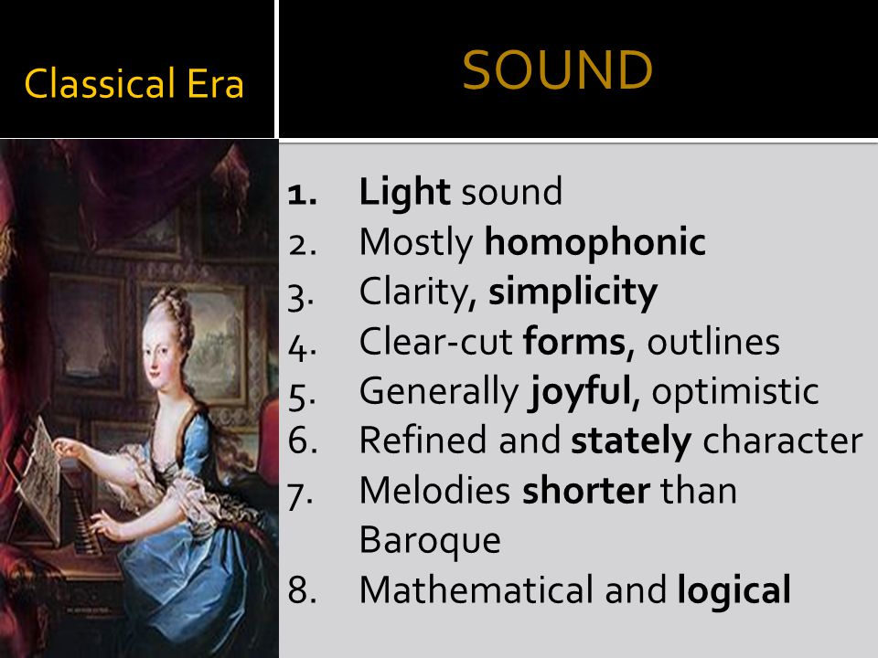 Classical Era 1.Light sound 2.Mostly homophonic 3.Clarity, simplicity 4.Clear-cut forms, outlines 5.Generally joyful, optimistic 6.Refined and stately character 7.Melodies shorter than Baroque 8.Mathematical and logical SOUND